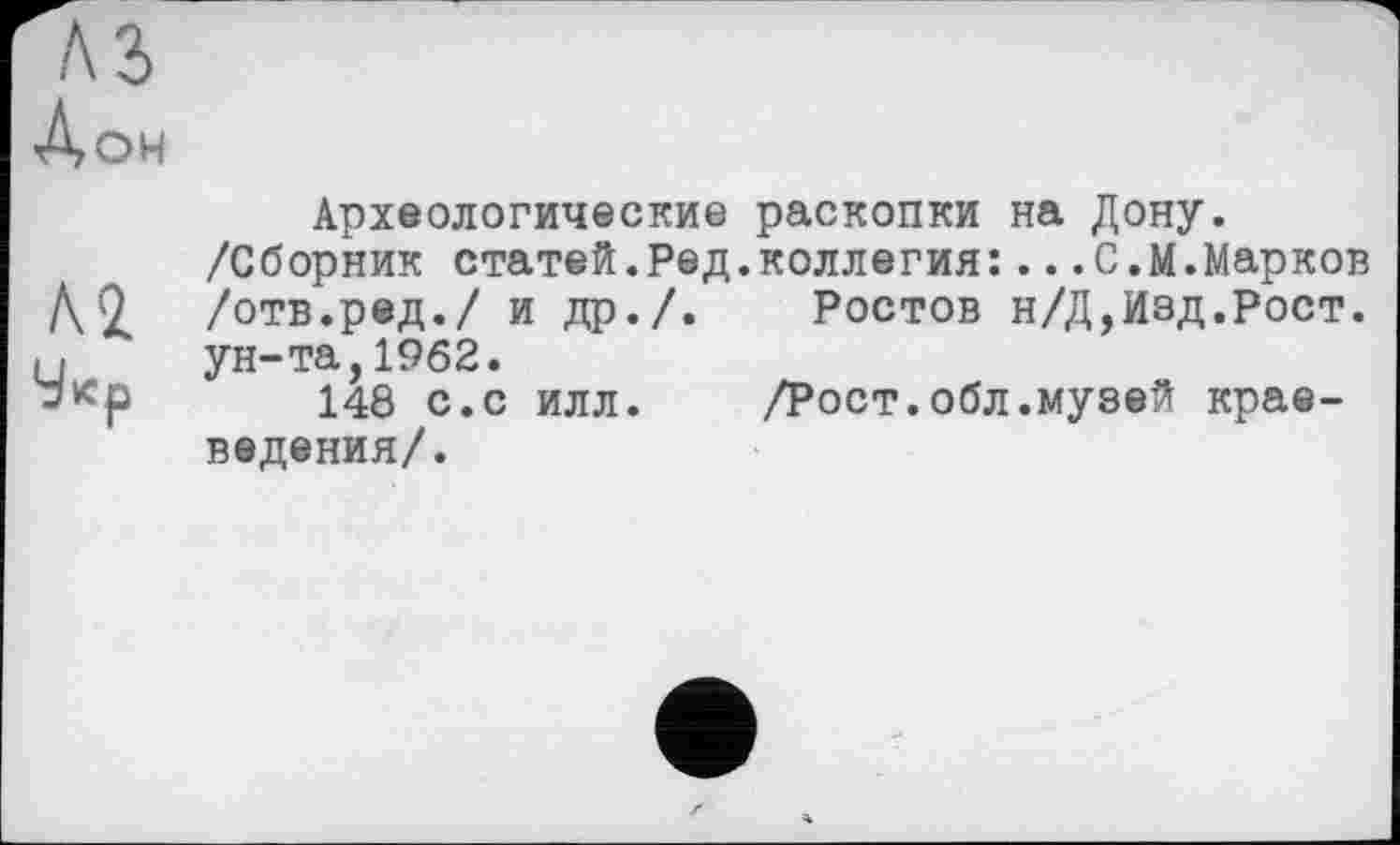 ﻿Лон
Л2
Археологические раскопки на Дону.
/Сборник статей.Ред.коллегия:...С.М.Марков /отв.ред./ и др./. Ростов н/Д,Изд.Рост, ун-та,1962.
148 с.с илл. /Рост.обл.музей краеведения/.